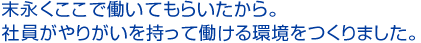 末永くここで働いてもらいたから。社員がやりがいを持って働ける環境をつくりました。